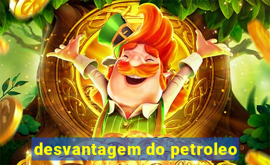 desvantagem do petroleo
